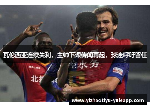 瓦伦西亚连续失利，主帅下课传闻再起，球迷呼吁留任