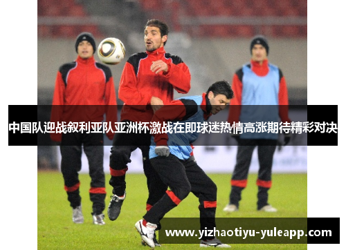 中国队迎战叙利亚队亚洲杯激战在即球迷热情高涨期待精彩对决
