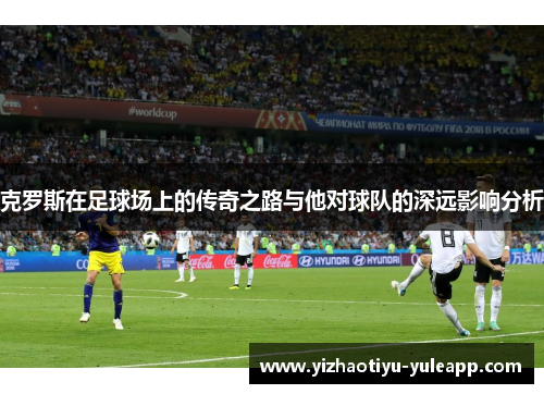 克罗斯在足球场上的传奇之路与他对球队的深远影响分析